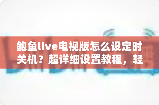 鲍鱼live电视版怎么设定时关机?超详细设置教程,轻松实现自动关机、省电又助眠 鲍鱼live电视版怎么设定时关机?超详细设置教程,轻松实现自动关机、省电又助眠