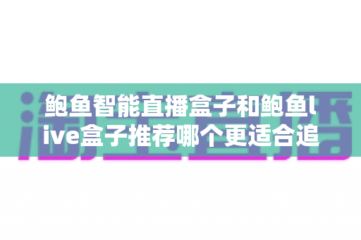 鲍鱼智能直播盒子和鲍鱼live盒子推荐哪个更适合追剧？追剧党必看的电视盒子深度选购指南