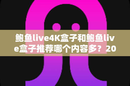 鲍鱼live4K盒子和鲍鱼live盒子推荐哪个内容多？2025最新深度对比评测与选购全指南