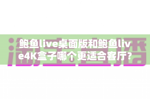 鲍鱼live桌面版和鲍鱼live4K盒子哪个更适合客厅？全维度深度对比与选购指南