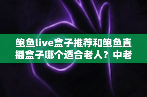 鲍鱼live盒子推荐和鲍鱼直播盒子哪个适合老人？中老年家庭电视盒子选购全指南