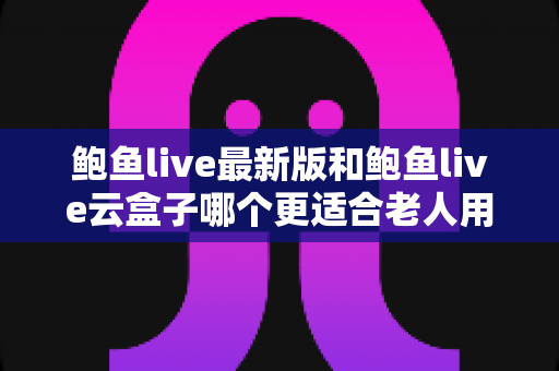 鲍鱼live最新版和鲍鱼live云盒子哪个更适合老人用？——从操作难度到稳定性的适老化全面对比指南