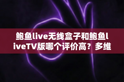 鲍鱼live无线盒子和鲍鱼liveTV版哪个评价高？多维度深度对比与选购全攻略