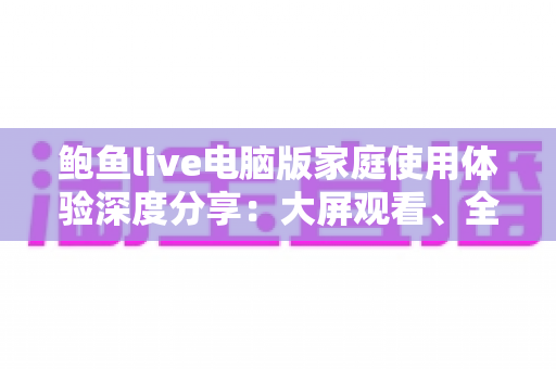 鲍鱼live电脑版家庭使用体验深度分享：大屏观看、全家共享与实用技巧一站式指南
