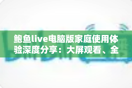 鲍鱼live电脑版家庭使用体验深度分享：大屏观看、全家共享与实用技巧一站式指南