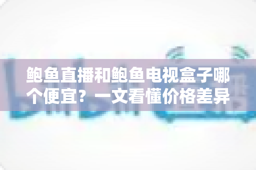 鲍鱼直播和鲍鱼电视盒子哪个便宜？一文看懂价格差异与性价比之选