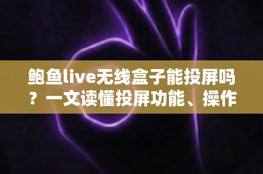 鲍鱼live无线盒子能投屏吗？一文读懂投屏功能、操作步骤与疑难解答全攻略