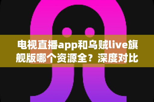 电视直播app和乌贼live旗舰版哪个资源全？深度对比解析帮你选对观影利器