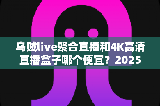乌贼live聚合直播和4K高清直播盒子哪个便宜?2025最全价格对比与省钱选购指南 乌贼live聚合直播和4K高清直播盒子哪个便宜?2025最全价格对比与省钱选购指南