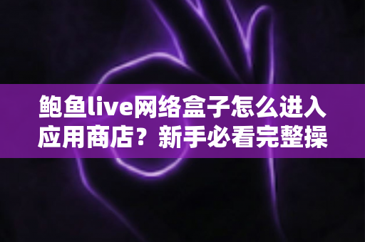 鲍鱼live网络盒子怎么进入应用商店?新手必看完整操作指南与实用技巧 鲍鱼live网络盒子怎么进入应用商店?新手必看完整操作指南与实用技巧