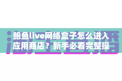 鲍鱼live网络盒子怎么进入应用商店?新手必看完整操作指南与实用技巧 鲍鱼live网络盒子怎么进入应用商店?新手必看完整操作指南与实用技巧