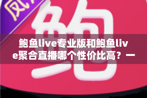 鲍鱼live专业版和鲍鱼live聚合直播哪个性价比高？一篇讲透的深度对比指南