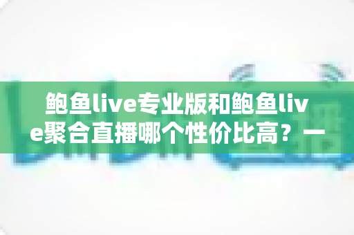 鲍鱼live专业版和鲍鱼live聚合直播哪个性价比高？一篇讲透的深度对比指南