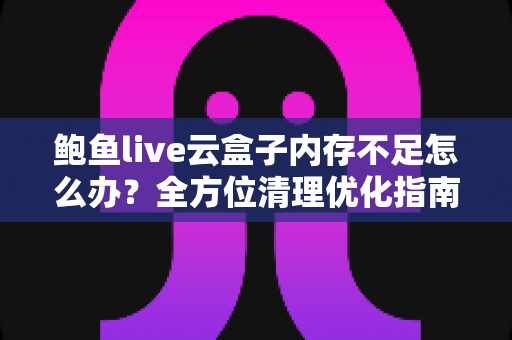 鲍鱼live云盒子内存不足怎么办？全方位清理优化指南，轻松释放存储空间