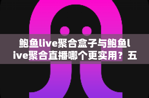 鲍鱼live聚合盒子与鲍鱼live聚合直播哪个更实用？五大维度深度对比帮你一次选对