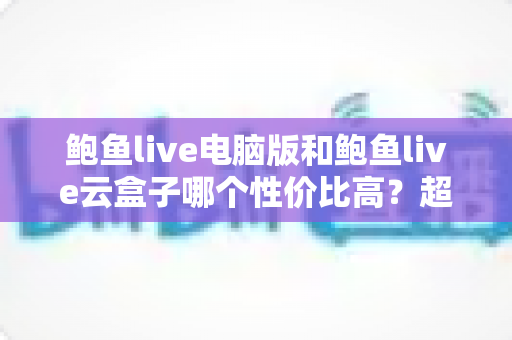鲍鱼live电脑版和鲍鱼live云盒子哪个性价比高？超全对比评测与省钱选购指南