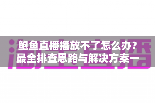 鲍鱼直播播放不了怎么办？最全排查思路与解决方案一站式指南