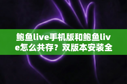 鲍鱼live手机版和鲍鱼live怎么共存?双版本安装全攻略与避坑指南 鲍鱼live手机版和鲍鱼live怎么共存?双版本安装全攻略与避坑指南