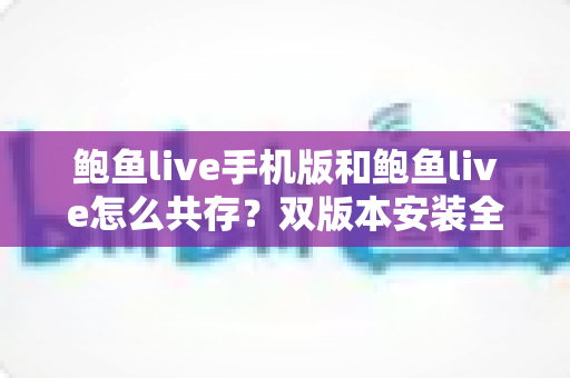 鲍鱼live手机版和鲍鱼live怎么共存?双版本安装全攻略与避坑指南 鲍鱼live手机版和鲍鱼live怎么共存?双版本安装全攻略与避坑指南
