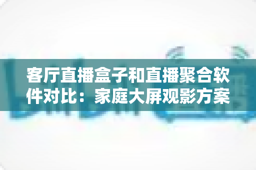 客厅直播盒子和直播聚合软件对比:家庭大屏观影方案一站式选购指南 客厅直播盒子和直播聚合软件对比:家庭大屏观影方案一站式选购指南