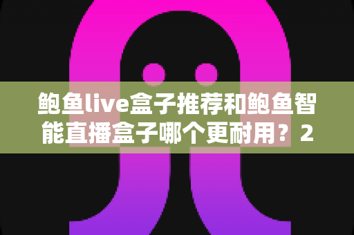鲍鱼live盒子推荐和鲍鱼智能直播盒子哪个更耐用?2025年最新耐用性深度对比评测指南 鲍鱼live盒子推荐和鲍鱼智能直播盒子哪个更耐用?2025年最新耐用性深度对比评测指南