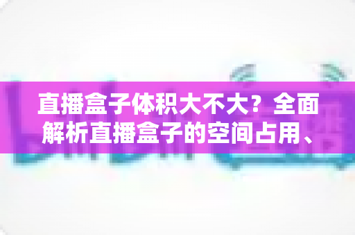 直播盒子体积大不大？全面解析直播盒子的空间占用、尺寸大小与选购技巧
