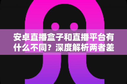 安卓直播盒子和直播平台有什么不同?深度解析两者差异、优缺点与选购指南 安卓直播盒子和直播平台有什么不同?深度解析两者差异、优缺点与选购指南
