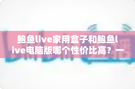 鲍鱼live家用盒子和鲍鱼live电脑版哪个性价比高？一站式对比评测与选购指南