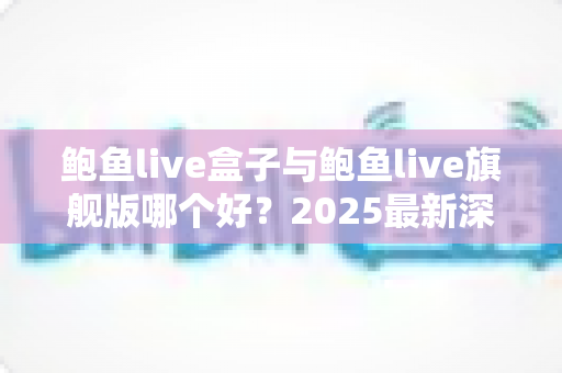鲍鱼live盒子与鲍鱼live旗舰版哪个好?2025最新深度对比评测与选购指南 鲍鱼live盒子与鲍鱼live旗舰版哪个好?2025最新深度对比评测与选购指南