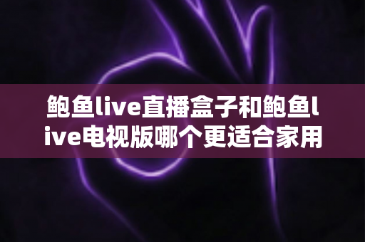 鲍鱼live直播盒子和鲍鱼live电视版哪个更适合家用？——家用大屏观影方案深度对比与实用选购指南