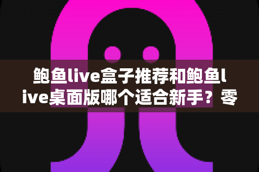 鲍鱼live盒子推荐和鲍鱼live桌面版哪个适合新手?零基础用户必看的完整选择指南 鲍鱼live盒子推荐和鲍鱼live桌面版哪个适合新手?零基础用户必看的完整选择指南