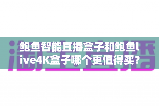 鲍鱼智能直播盒子和鲍鱼live4K盒子哪个更值得买？2025年最全选购对比指南，一文帮你选对不踩坑