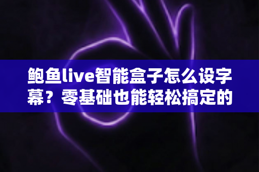 鲍鱼live智能盒子怎么设字幕?零基础也能轻松搞定的完整字幕设置教程 鲍鱼live智能盒子怎么设字幕?零基础也能轻松搞定的完整字幕设置教程