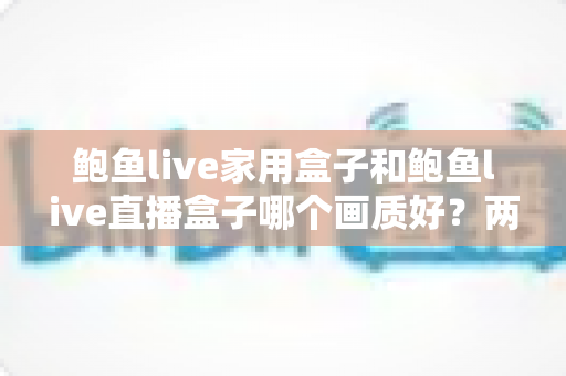 鲍鱼live家用盒子和鲍鱼live直播盒子哪个画质好？两款设备画质全面对比与选购指南