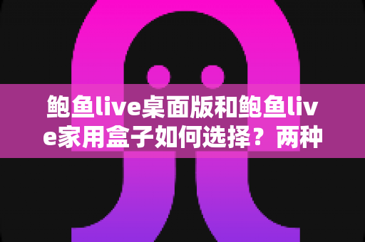 鲍鱼live桌面版和鲍鱼live家用盒子如何选择?两种版本核心差异与选购指南全解析 鲍鱼live桌面版和鲍鱼live家用盒子如何选择?两种版本核心差异与选购指南全解析
