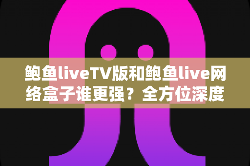 鲍鱼liveTV版和鲍鱼live网络盒子谁更强?全方位深度对比评测,帮你找到最适合的大屏观影方案 鲍鱼liveTV版和鲍鱼live网络盒子谁更强?全方位深度对比评测,帮你找到最适合的大屏观影方案