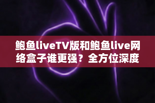 鲍鱼liveTV版和鲍鱼live网络盒子谁更强?全方位深度对比评测,帮你找到最适合的大屏观影方案 鲍鱼liveTV版和鲍鱼live网络盒子谁更强?全方位深度对比评测,帮你找到最适合的大屏观影方案