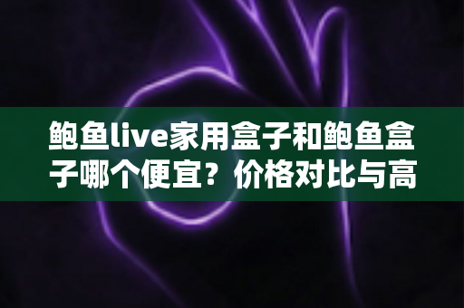 鲍鱼live家用盒子和鲍鱼盒子哪个便宜？价格对比与高性价比选购全攻略