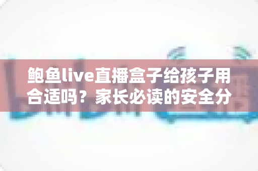 鲍鱼live直播盒子给孩子用合适吗？家长必读的安全分析与实用防护指南