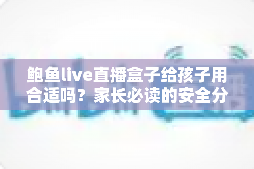 鲍鱼live直播盒子给孩子用合适吗？家长必读的安全分析与实用防护指南