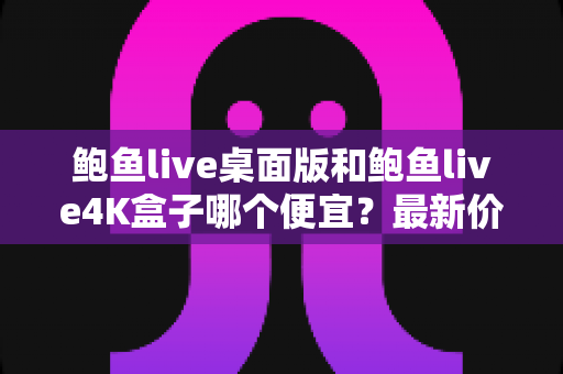 鲍鱼live桌面版和鲍鱼live4K盒子哪个便宜？最新价格对比与选购全攻略