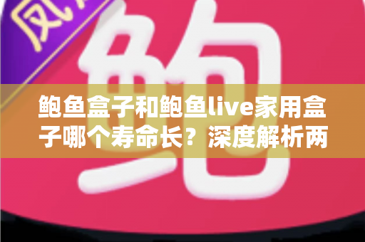 鲍鱼盒子和鲍鱼live家用盒子哪个寿命长？深度解析两款电视盒子使用寿命差异与保养全攻略