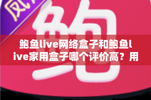 鲍鱼live网络盒子和鲍鱼live家用盒子哪个评价高？用户口碑与选购深度解析
