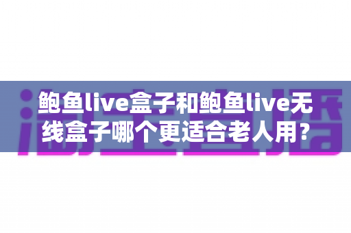 鲍鱼live盒子和鲍鱼live无线盒子哪个更适合老人用？一篇讲透区别、优缺点与选购建议的实用指南