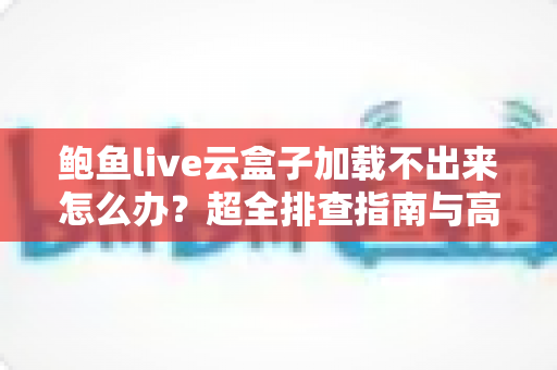 鲍鱼live云盒子加载不出来怎么办？超全排查指南与高效解决方法分享