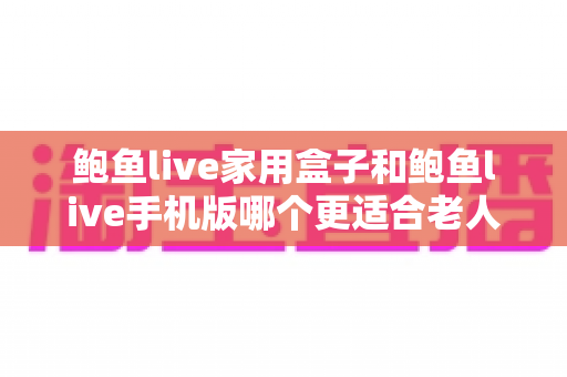 鲍鱼live家用盒子和鲍鱼live手机版哪个更适合老人用？长辈观影设备全维度对比指南