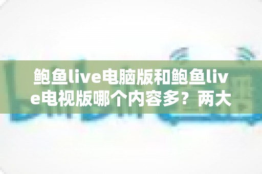 鲍鱼live电脑版和鲍鱼live电视版哪个内容多?两大版本内容量深度对比与实用选择指南 鲍鱼live电脑版和鲍鱼live电视版哪个内容多?两大版本内容量深度对比与实用选择指南