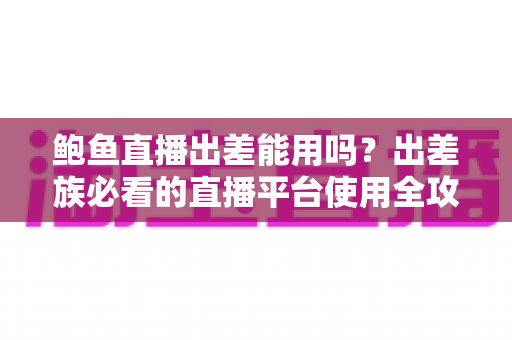 鲍鱼直播出差能用吗？出差族必看的直播平台使用全攻略