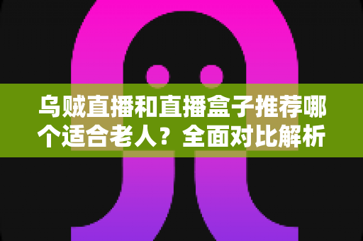 乌贼直播和直播盒子推荐哪个适合老人？全面对比解析，帮长辈选对看直播的最佳方案