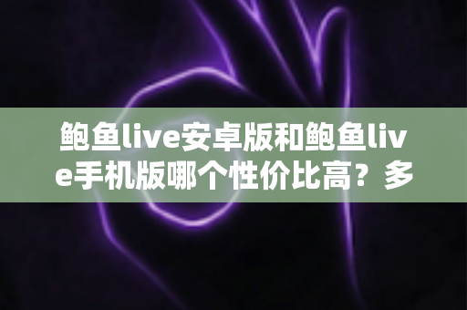 鲍鱼live安卓版和鲍鱼live手机版哪个性价比高?多维度对比分析与选择指南 鲍鱼live安卓版和鲍鱼live手机版哪个性价比高?多维度对比分析与选择指南